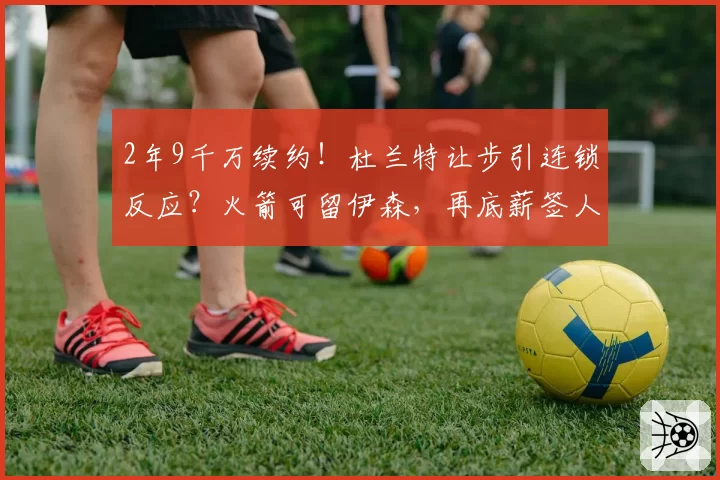 2年9千万续约！杜兰特让步引连锁反应？火箭可留伊森，再底薪签人