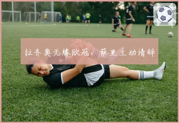 拉齐奥无缘欧冠，萨里主动请辞