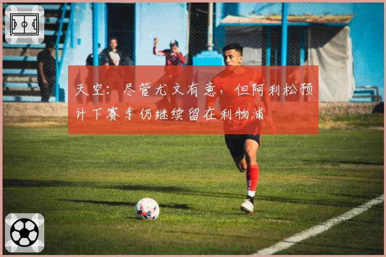 天空：尽管尤文有意，但阿利松预计下赛季仍继续留在利物浦