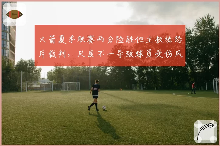 火箭夏季联赛两分险胜但主教练怒斥裁判，尺度不一导致球员受伤风险激增