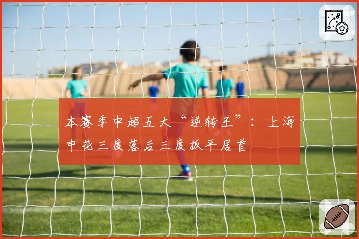 本赛季中超五大“逆转王”：上海申花三度落后三度扳平居首