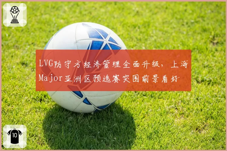 LVG防守方经济管理全面升级,上海Major亚洲区预选赛突围前景看好