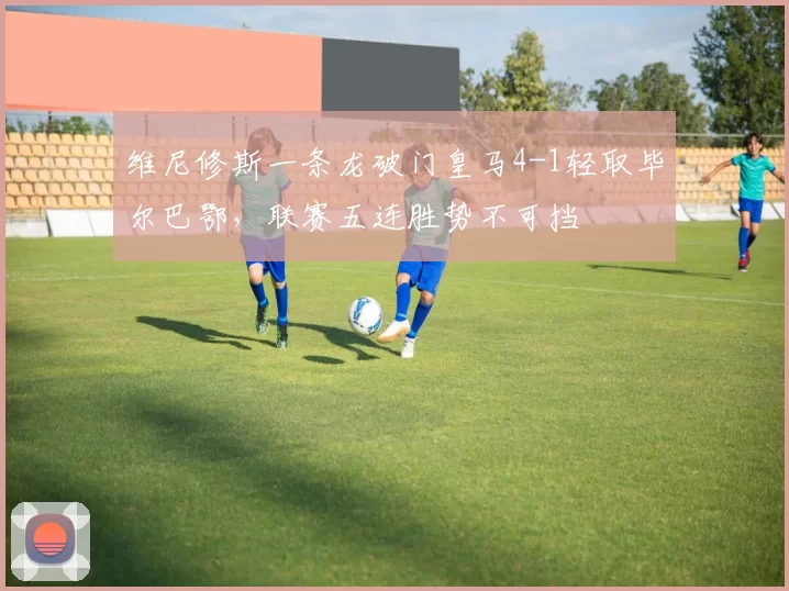 维尼修斯一条龙破门皇马4-1轻取毕尔巴鄂，联赛五连胜势不可挡