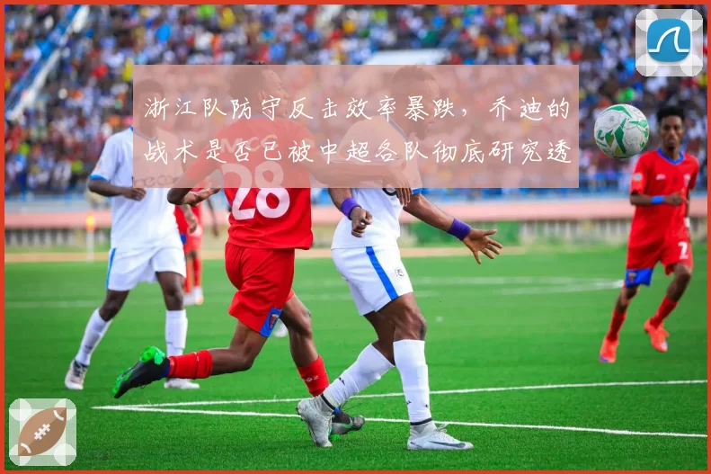 浙江队防守反击效率暴跌，乔迪的战术是否已被中超各队彻底研究透？