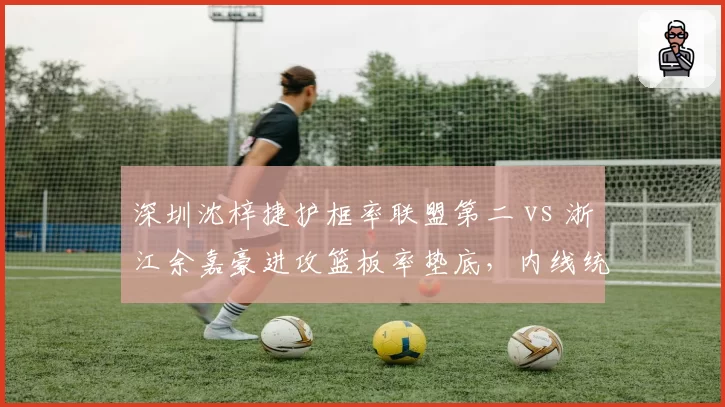深圳沈梓捷护框率联盟第二 vs 浙江余嘉豪进攻篮板率垫底，内线统治力成胜负手