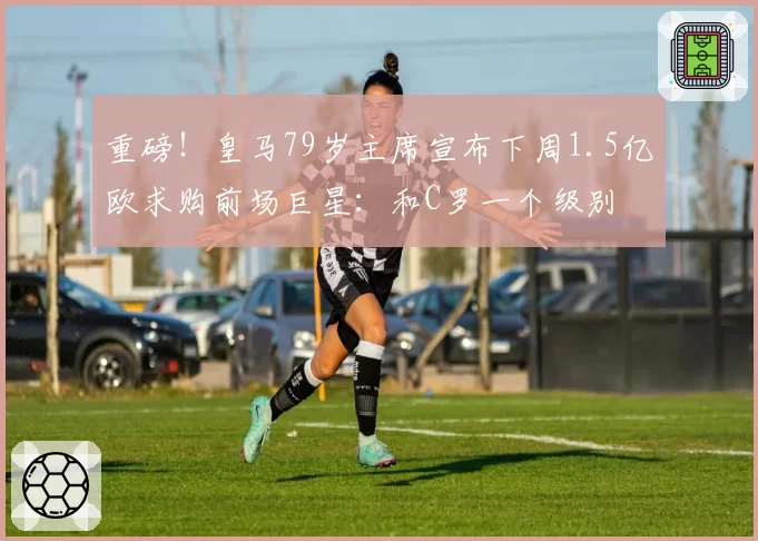 重磅！皇马79岁主席宣布下周1.5亿欧求购前场巨星：和C罗一个级别