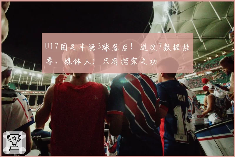 U17国足半场3球落后！进攻7数据挂零，媒体人：只有招架之功