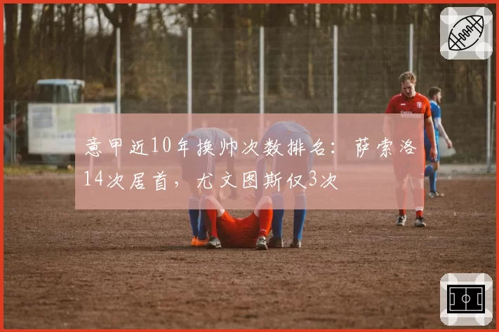 意甲近10年换帅次数排名：萨索洛14次居首，尤文图斯仅3次