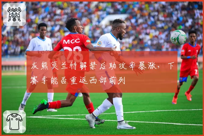 灰熊莫兰特解禁后助攻率暴涨，下赛季能否重返西部前列