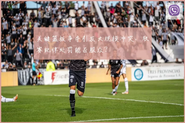 关键篮板争夺引发大规模冲突，联赛纪律处罚能否服众？