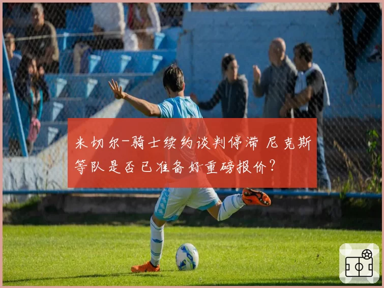 米切尔-骑士续约谈判停滞 尼克斯等队是否已准备好重磅报价？