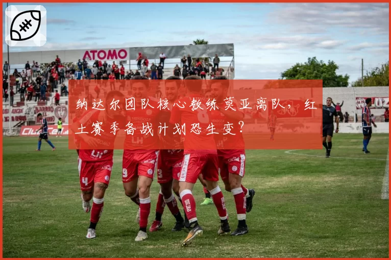 纳达尔团队核心教练莫亚离队，红土赛季备战计划恐生变？