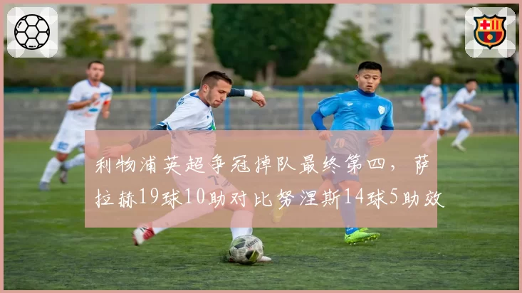 利物浦英超争冠掉队最终第四，萨拉赫19球10助对比努涅斯14球5助效率决定上限？