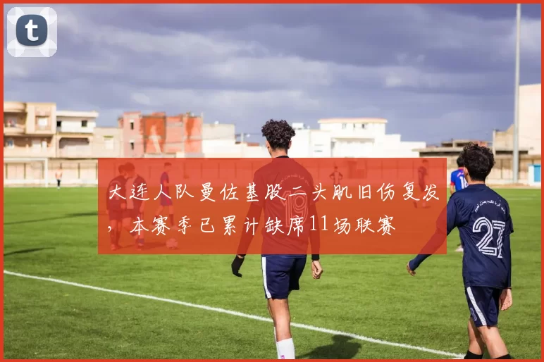 大连人队曼佐基股二头肌旧伤复发,本赛季已累计缺席11场联赛