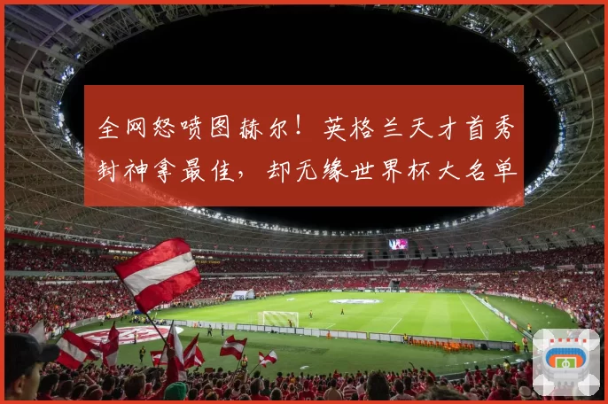 全网怒喷图赫尔！英格兰天才首秀封神拿最佳，却无缘世界杯大名单