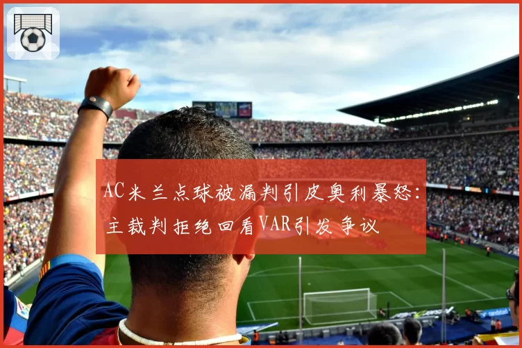 AC米兰点球被漏判引皮奥利暴怒：主裁判拒绝回看VAR引发争议