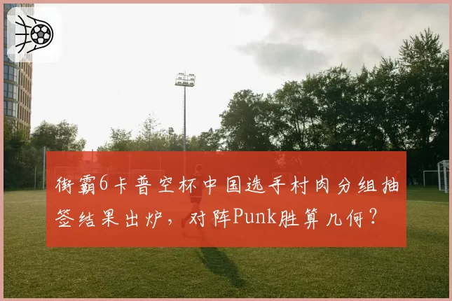 街霸6卡普空杯中国选手村肉分组抽签结果出炉，对阵Punk胜算几何？