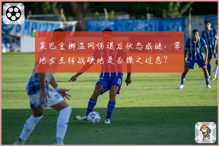 莱巴金娜温网伤退后状态成谜，草地女王转战硬地是否操之过急？