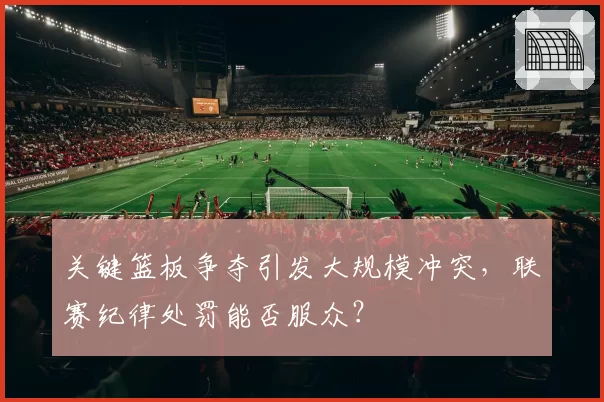 关键篮板争夺引发大规模冲突，联赛纪律处罚能否服众？