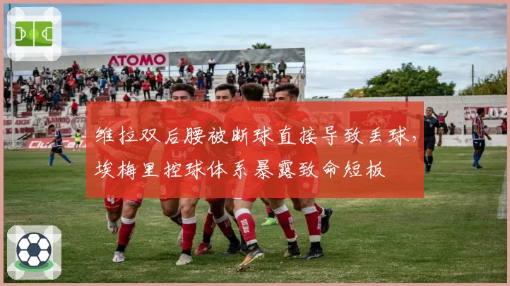 维拉双后腰被断球直接导致丢球,埃梅里控球体系暴露致命短板