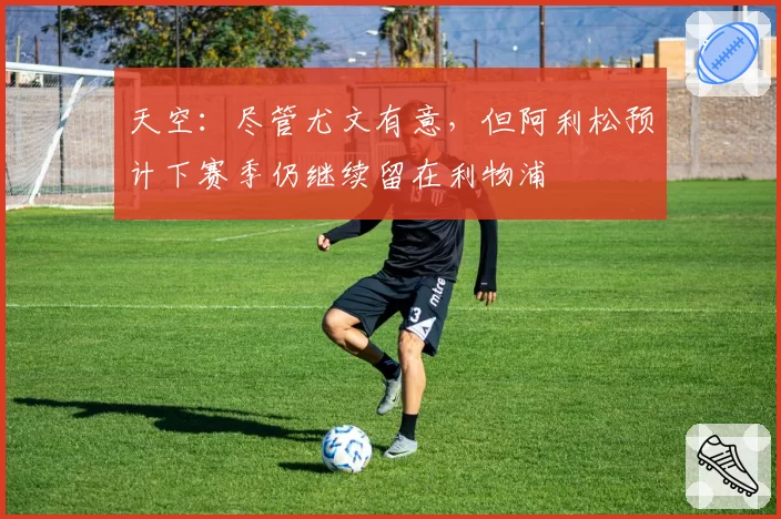 天空：尽管尤文有意，但阿利松预计下赛季仍继续留在利物浦