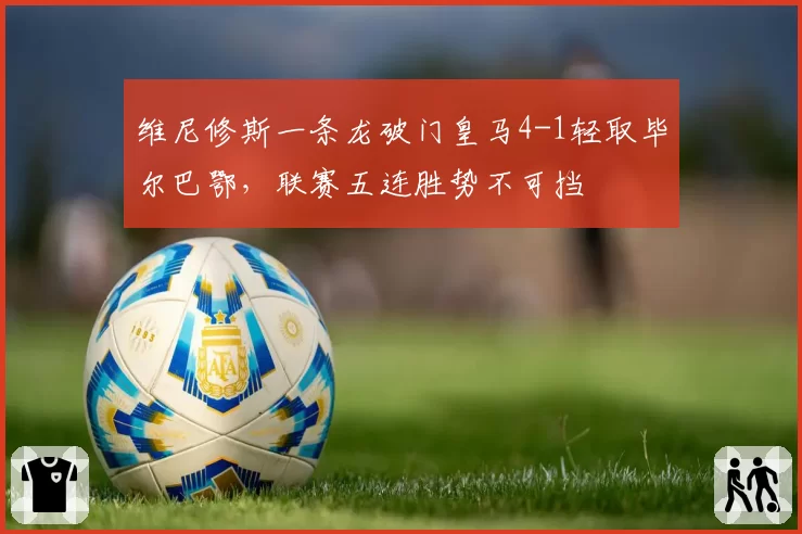 维尼修斯一条龙破门皇马4-1轻取毕尔巴鄂，联赛五连胜势不可挡