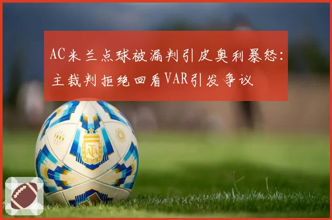 AC米兰点球被漏判引皮奥利暴怒：主裁判拒绝回看VAR引发争议