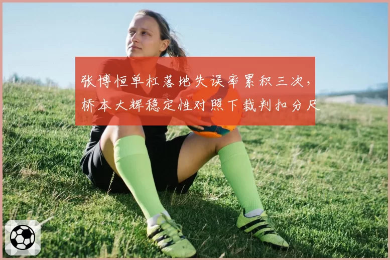 张博恒单杠落地失误率累积三次，桥本大辉稳定性对照下裁判扣分尺度被指双重标准