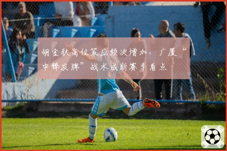 胡金秋高位策应频次增加,广厦“中锋发牌”战术成新赛季看点
