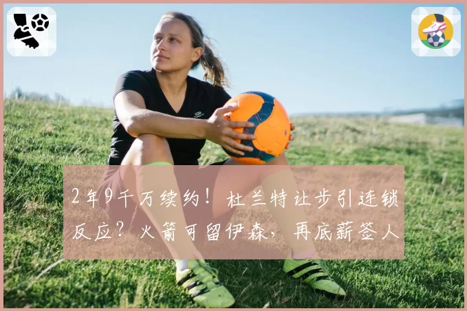 2年9千万续约！杜兰特让步引连锁反应？火箭可留伊森，再底薪签人