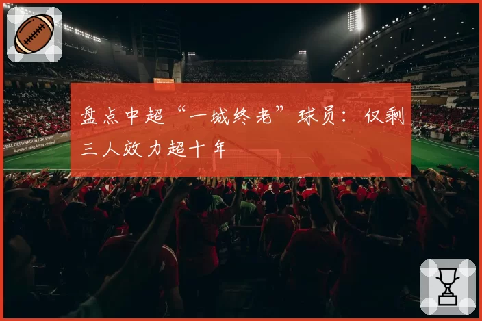 盘点中超“一城终老”球员：仅剩三人效力超十年