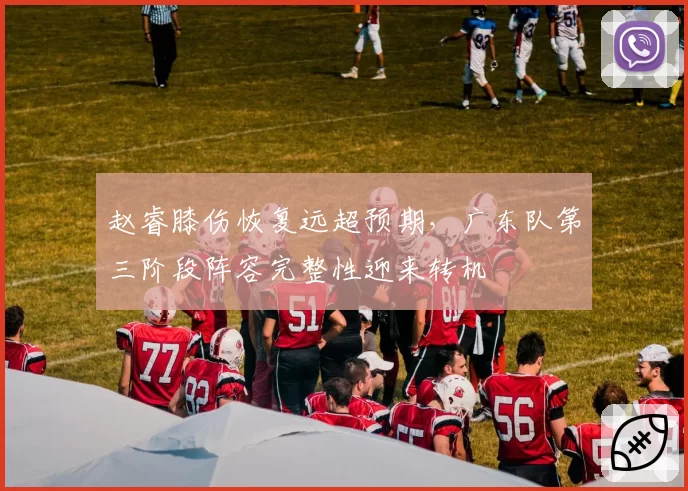 赵睿膝伤恢复远超预期，广东队第三阶段阵容完整性迎来转机
