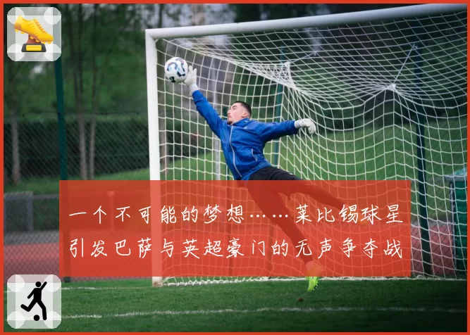 一个不可能的梦想……莱比锡球星引发巴萨与英超豪门的无声争夺战
