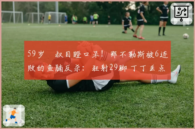 59岁囧叔目瞪口呆！那不勒斯被6连败的鱼腩反杀：狂射29脚 丁丁丢点