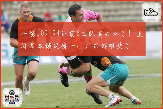 一场109_94让前6三队高兴坏了！上海基本锁定榜一，广东却难受了