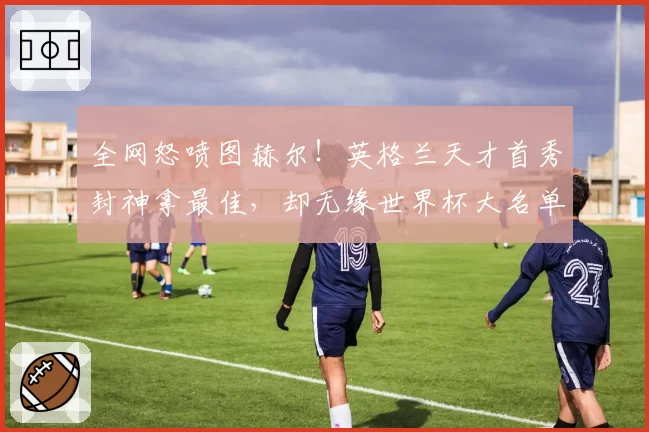 全网怒喷图赫尔！英格兰天才首秀封神拿最佳，却无缘世界杯大名单