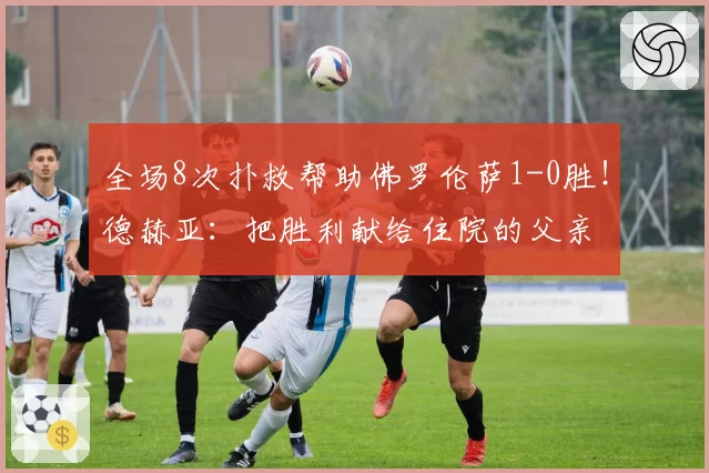 全场8次扑救帮助佛罗伦萨1-0胜！德赫亚：把胜利献给住院的父亲