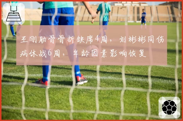 王刚肋骨骨折缺席4周，刘彬彬同伤病休战6周，年龄因素影响恢复