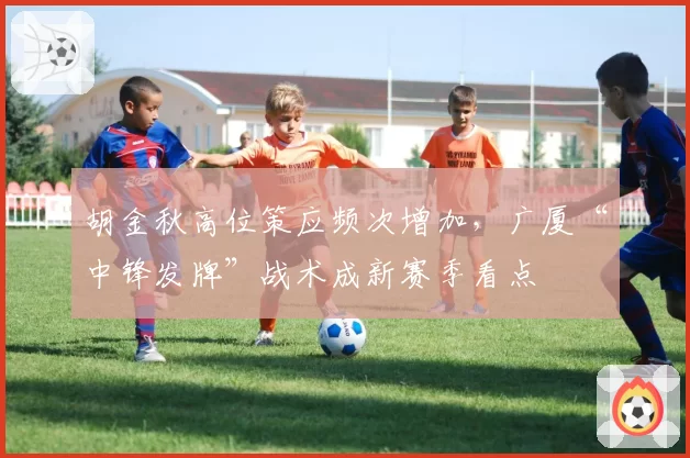 胡金秋高位策应频次增加,广厦“中锋发牌”战术成新赛季看点