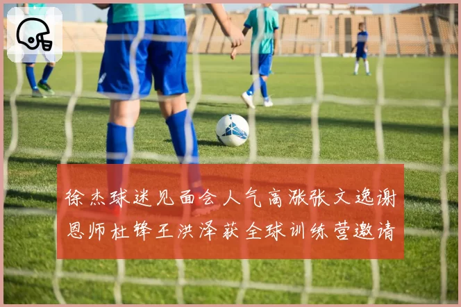 徐杰球迷见面会人气高涨张文逸谢恩师杜锋王洪泽获全球训练营邀请