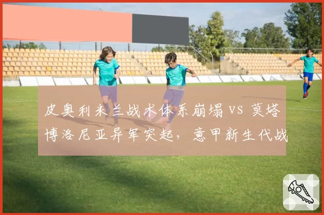 皮奥利米兰战术体系崩塌 vs 莫塔博洛尼亚异军突起,意甲新生代战术家对比
