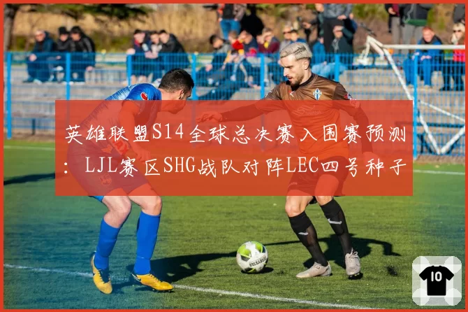 英雄联盟S14全球总决赛入围赛预测:LJL赛区SHG战队对阵LEC四号种子胜率不足三成
