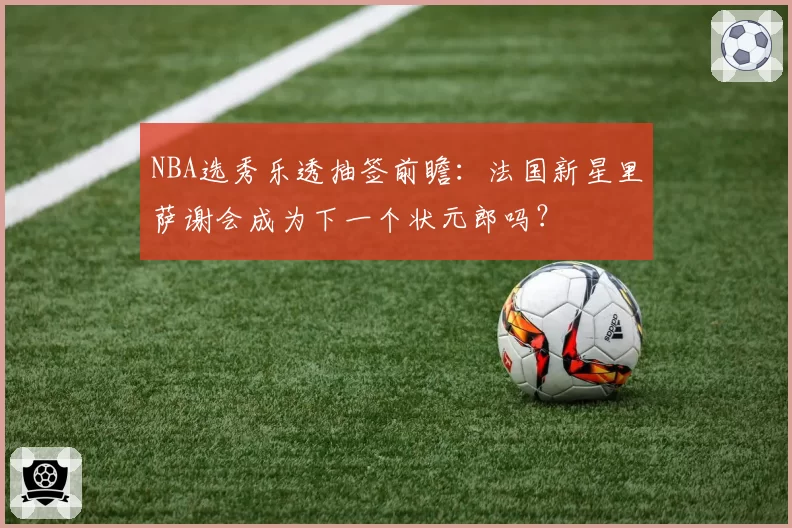 NBA选秀乐透抽签前瞻：法国新星里萨谢会成为下一个状元郎吗？