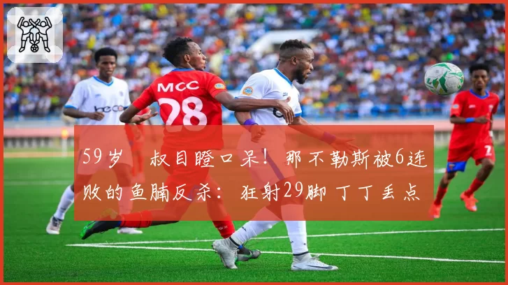 59岁囧叔目瞪口呆!那不勒斯被6连败的鱼腩反杀:狂射29脚 丁丁丢点