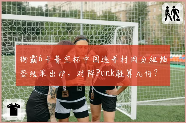 街霸6卡普空杯中国选手村肉分组抽签结果出炉，对阵Punk胜算几何？