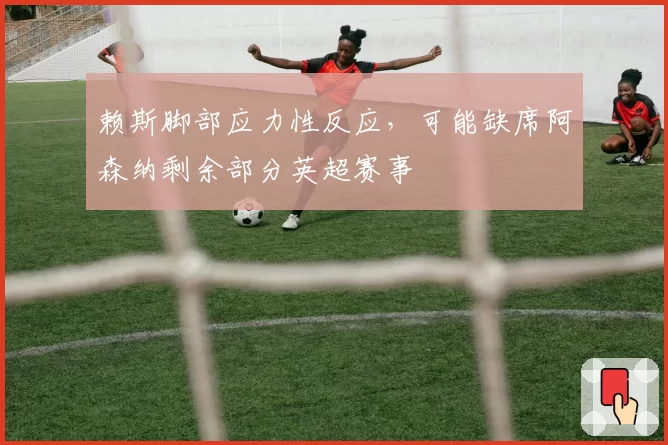 赖斯脚部应力性反应，可能缺席阿森纳剩余部分英超赛事