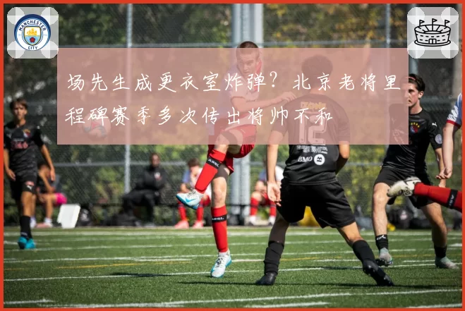 场先生成更衣室炸弹？北京老将里程碑赛季多次传出将帅不和