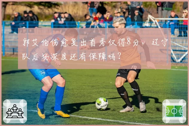 郭艾伦伤愈复出首秀仅得8分,辽宁队后场深度还有保障吗?
