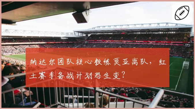 纳达尔团队核心教练莫亚离队，红土赛季备战计划恐生变？