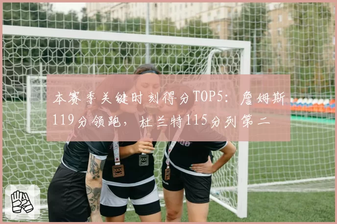本赛季关键时刻得分TOP5：詹姆斯119分领跑，杜兰特115分列第二